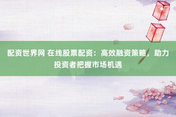 配资世界网 在线股票配资：高效融资策略，助力投资者把握市场机遇