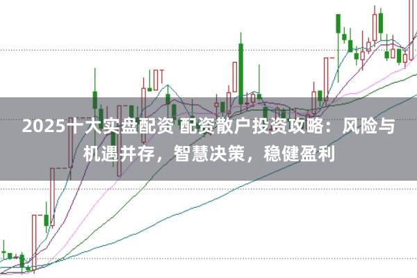 2025十大实盘配资 配资散户投资攻略：风险与机遇并存，智慧决策，稳健盈利