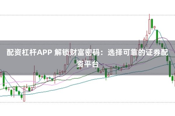 配资杠杆APP 解锁财富密码：选择可靠的证券配资平台