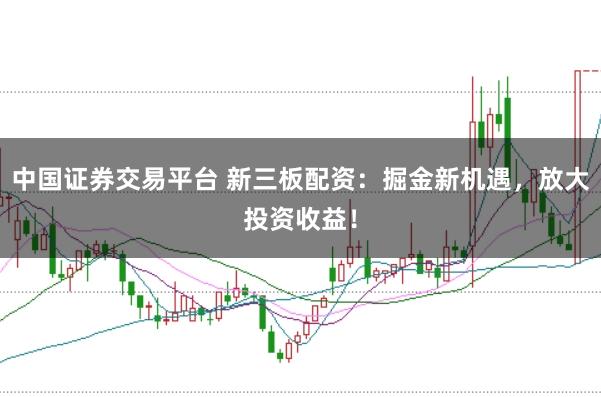 中国证券交易平台 新三板配资：掘金新机遇，放大投资收益！
