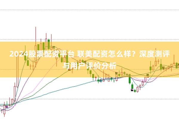 2024股票配资平台 联美配资怎么样？深度测评与用户评价分析