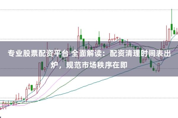 专业股票配资平台 全面解读：配资清理时间表出炉，规范市场秩序在即
