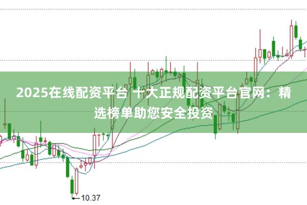 2025在线配资平台 十大正规配资平台官网：精选榜单助您安全投资