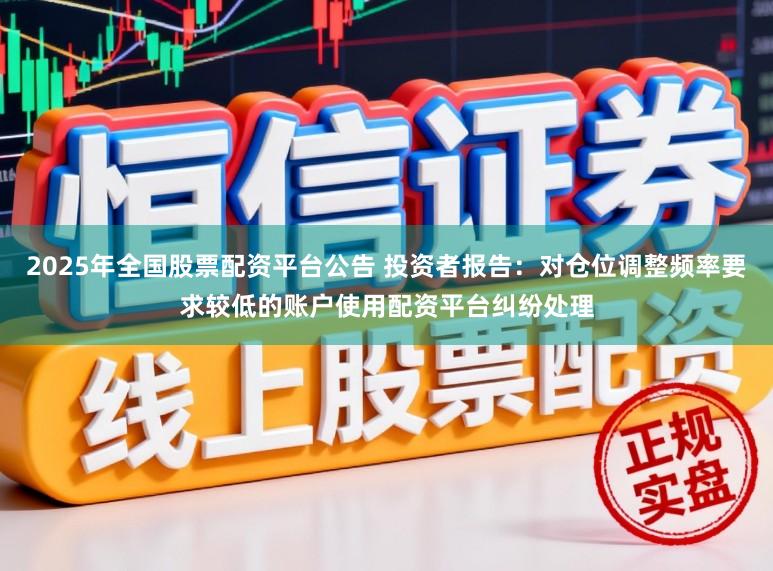 2025年全国股票配资平台公告 投资者报告：对仓位调整频率要求较低的账户使用配资平台纠纷处理