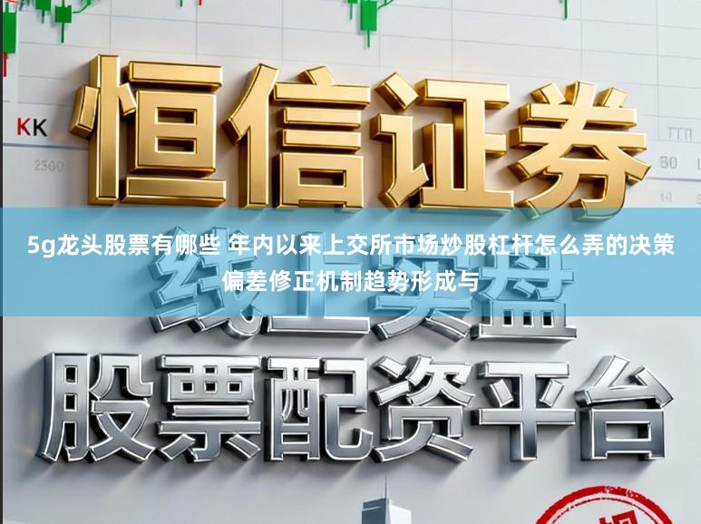 5g龙头股票有哪些 年内以来上交所市场炒股杠杆怎么弄的决策偏差修正机制趋势形成与