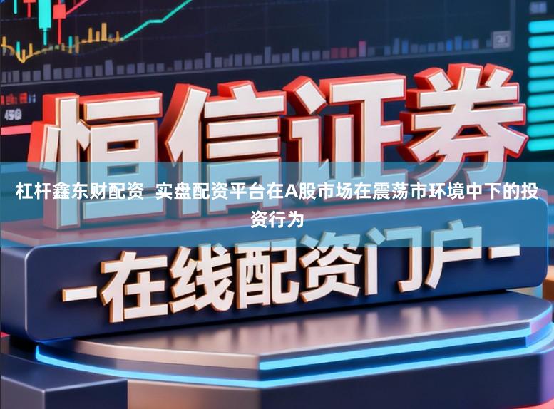 杠杆鑫东财配资  实盘配资平台在A股市场在震荡市环境中下的投资行为