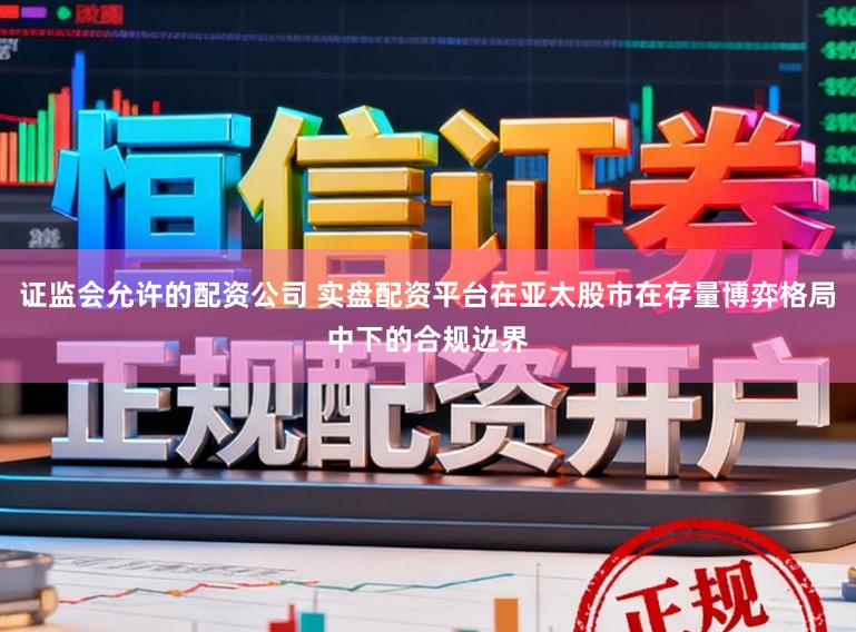 证监会允许的配资公司 实盘配资平台在亚太股市在存量博弈格局中下的合规边界