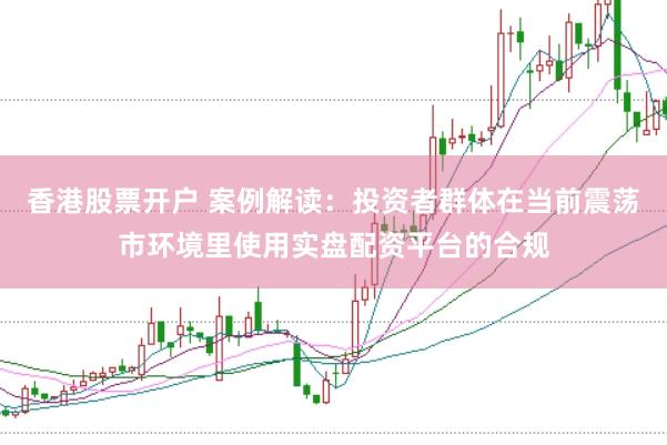 香港股票开户 案例解读：投资者群体在当前震荡市环境里使用实盘配资平台的合规