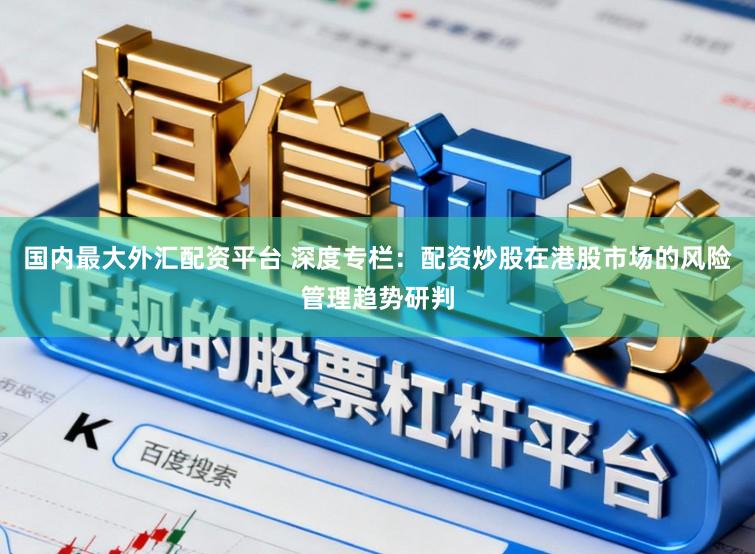 国内最大外汇配资平台 深度专栏：配资炒股在港股市场的风险管理趋势研判